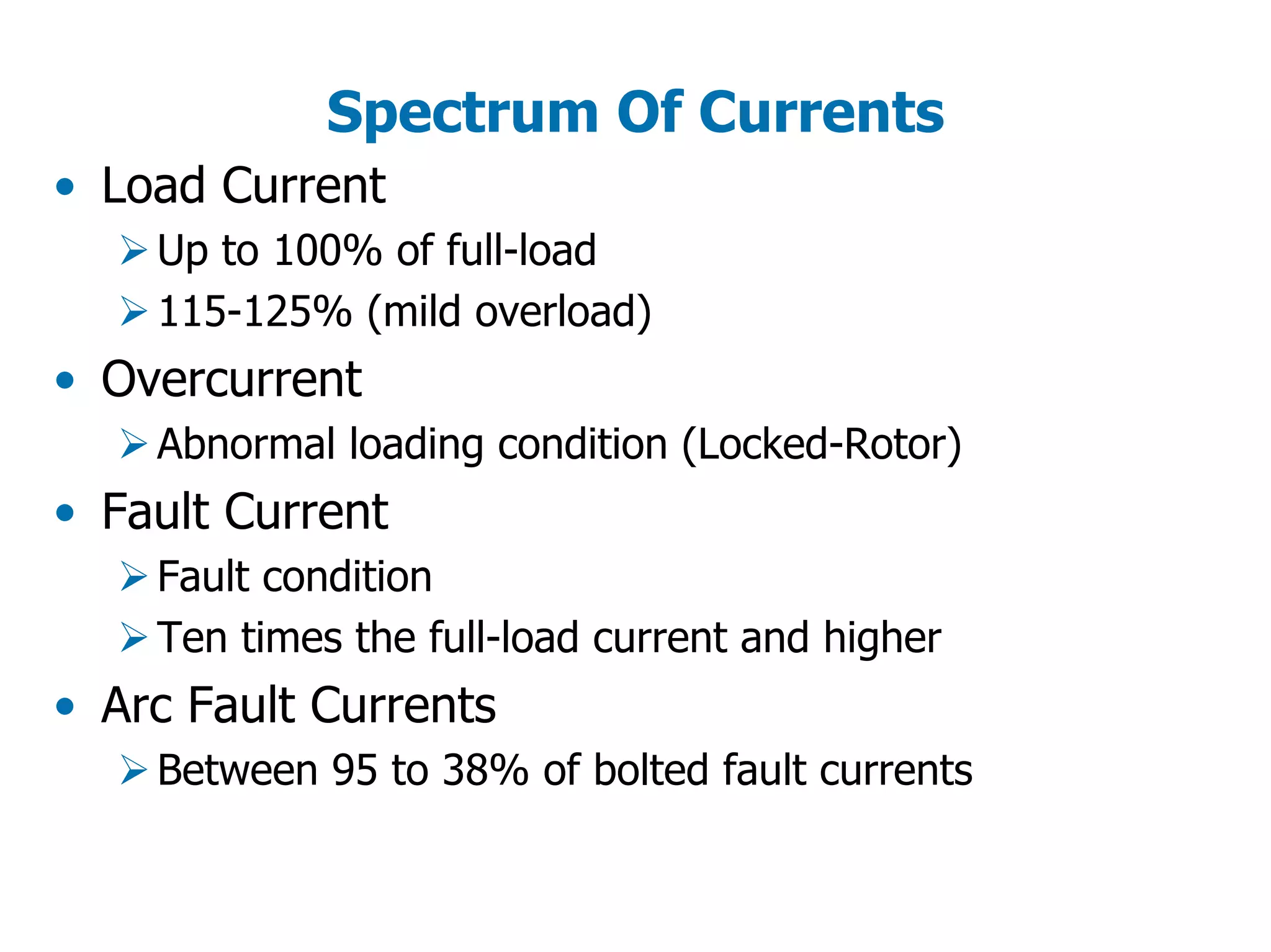 Spectrum Of Currents
• Load Current
Up to 100% of full-load
115-125% (mild overload)
• Overcurrent
Abnormal loading condition (Locked-Rotor)
• Fault Current
Fault condition
Ten times the full-load current and higher
• Arc Fault Currents
Between 95 to 38% of bolted fault currents
 