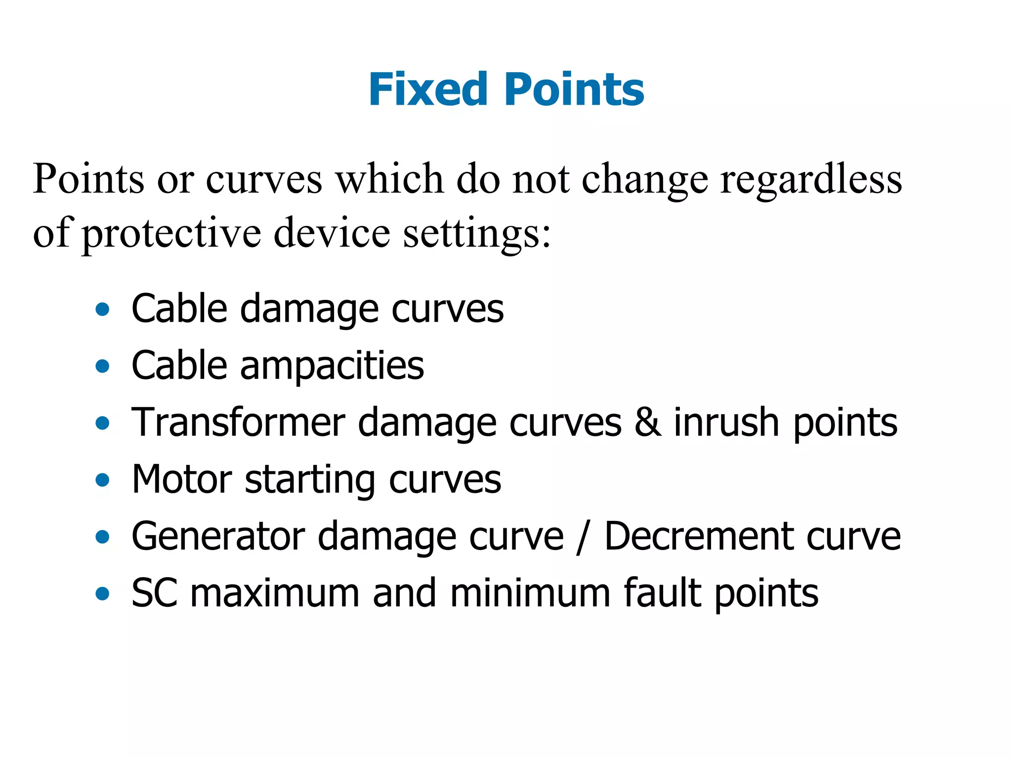 Fixed Points
Points or curves which do not change regardless
of protective device settings:
• Cable damage curves
• Cable ampacities
• Transformer damage curves & inrush points
• Motor starting curves
• Generator damage curve / Decrement curve
• SC maximum and minimum fault points
 