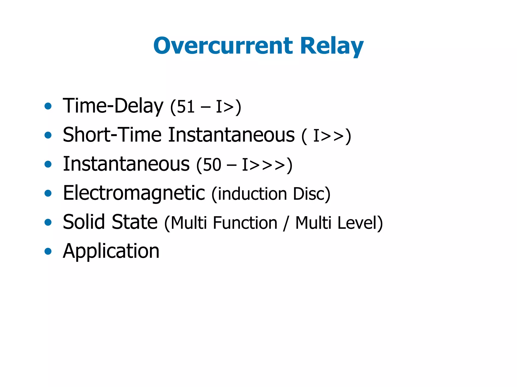 Overcurrent Relay
• Time-Delay (51 – I>)
• Short-Time Instantaneous ( I>>)
• Instantaneous (50 – I>>>)
• Electromagnetic (induction Disc)
• Solid State (Multi Function / Multi Level)
• Application
 