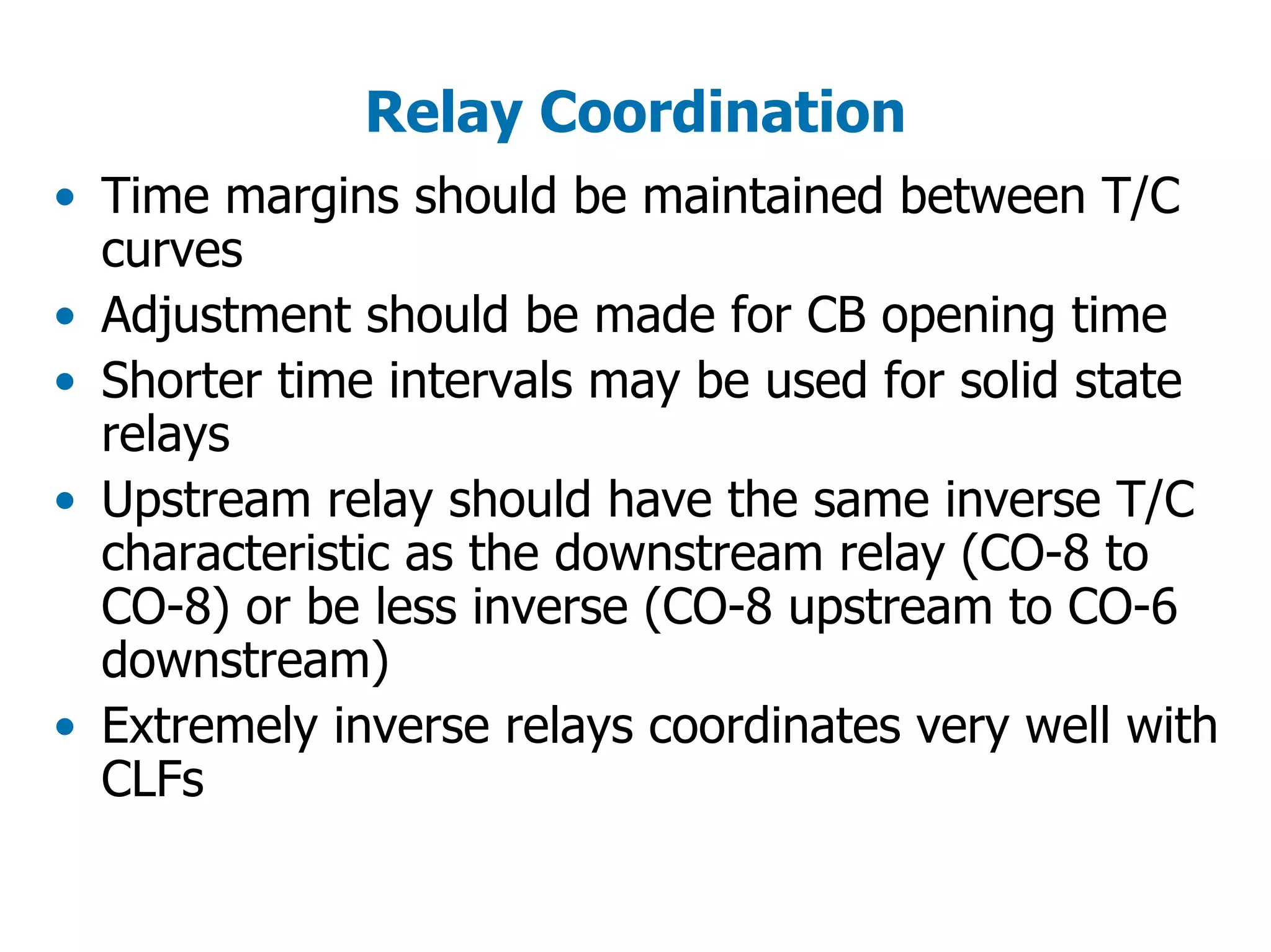 Relay Coordination
• Time margins should be maintained between T/C
curves
• Adjustment should be made for CB opening time
• Shorter time intervals may be used for solid state
relays
• Upstream relay should have the same inverse T/C
characteristic as the downstream relay (CO-8 to
CO-8) or be less inverse (CO-8 upstream to CO-6
downstream)
• Extremely inverse relays coordinates very well with
CLFs
 