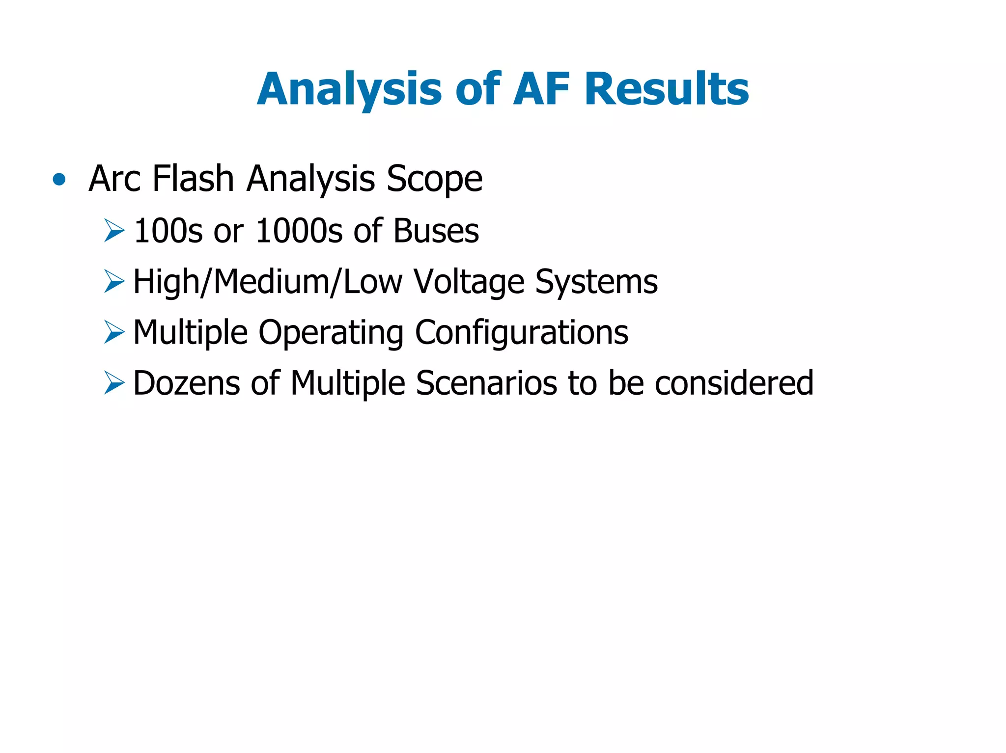 Analysis of AF Results
• Arc Flash Analysis Scope
100s or 1000s of Buses
High/Medium/Low Voltage Systems
Multiple Operating Configurations
Dozens of Multiple Scenarios to be considered
 
