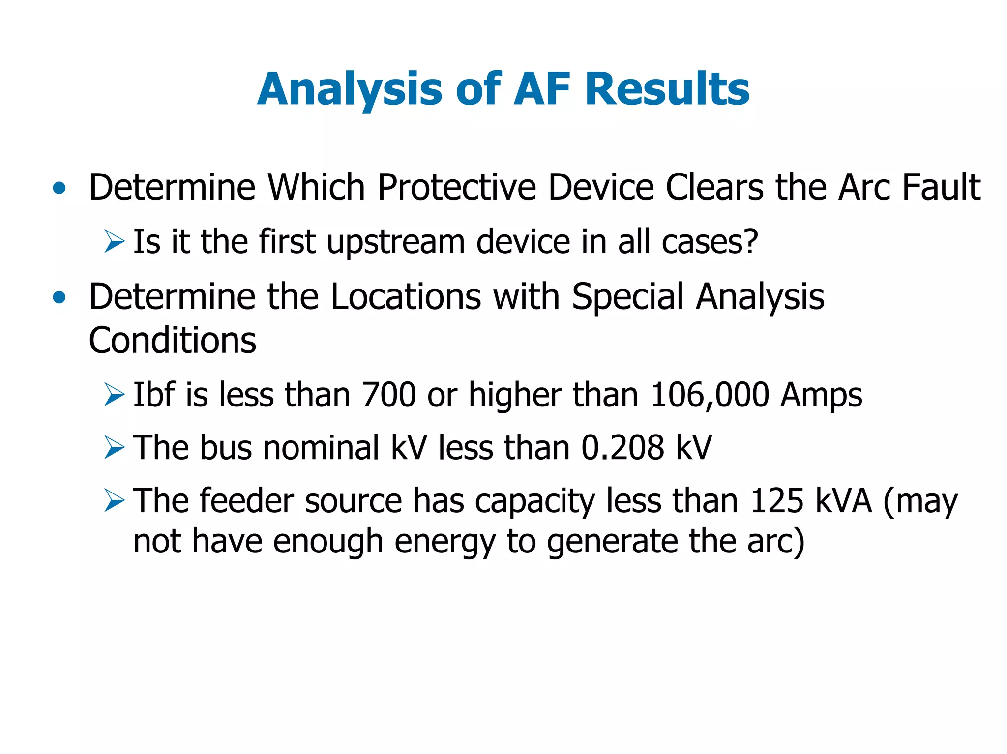 Analysis of AF Results
• Determine Which Protective Device Clears the Arc Fault
Is it the first upstream device in all cases?
• Determine the Locations with Special Analysis
Conditions
Ibf is less than 700 or higher than 106,000 Amps
The bus nominal kV less than 0.208 kV
The feeder source has capacity less than 125 kVA (may
not have enough energy to generate the arc)
 