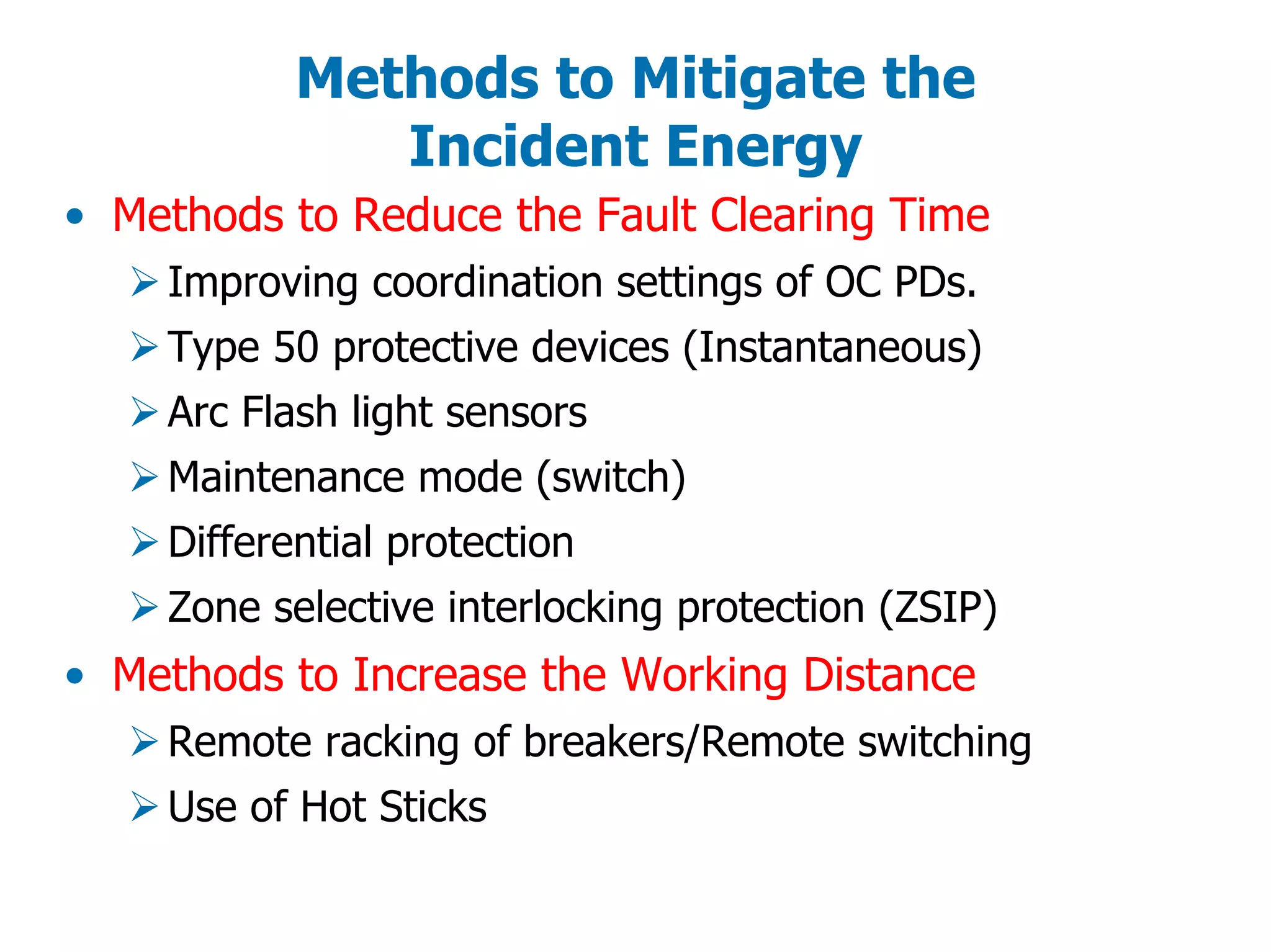 Methods to Mitigate the
Incident Energy
• Methods to Reduce the Fault Clearing Time
Improving coordination settings of OC PDs.
Type 50 protective devices (Instantaneous)
Arc Flash light sensors
Maintenance mode (switch)
Differential protection
Zone selective interlocking protection (ZSIP)
• Methods to Increase the Working Distance
Remote racking of breakers/Remote switching
Use of Hot Sticks
 