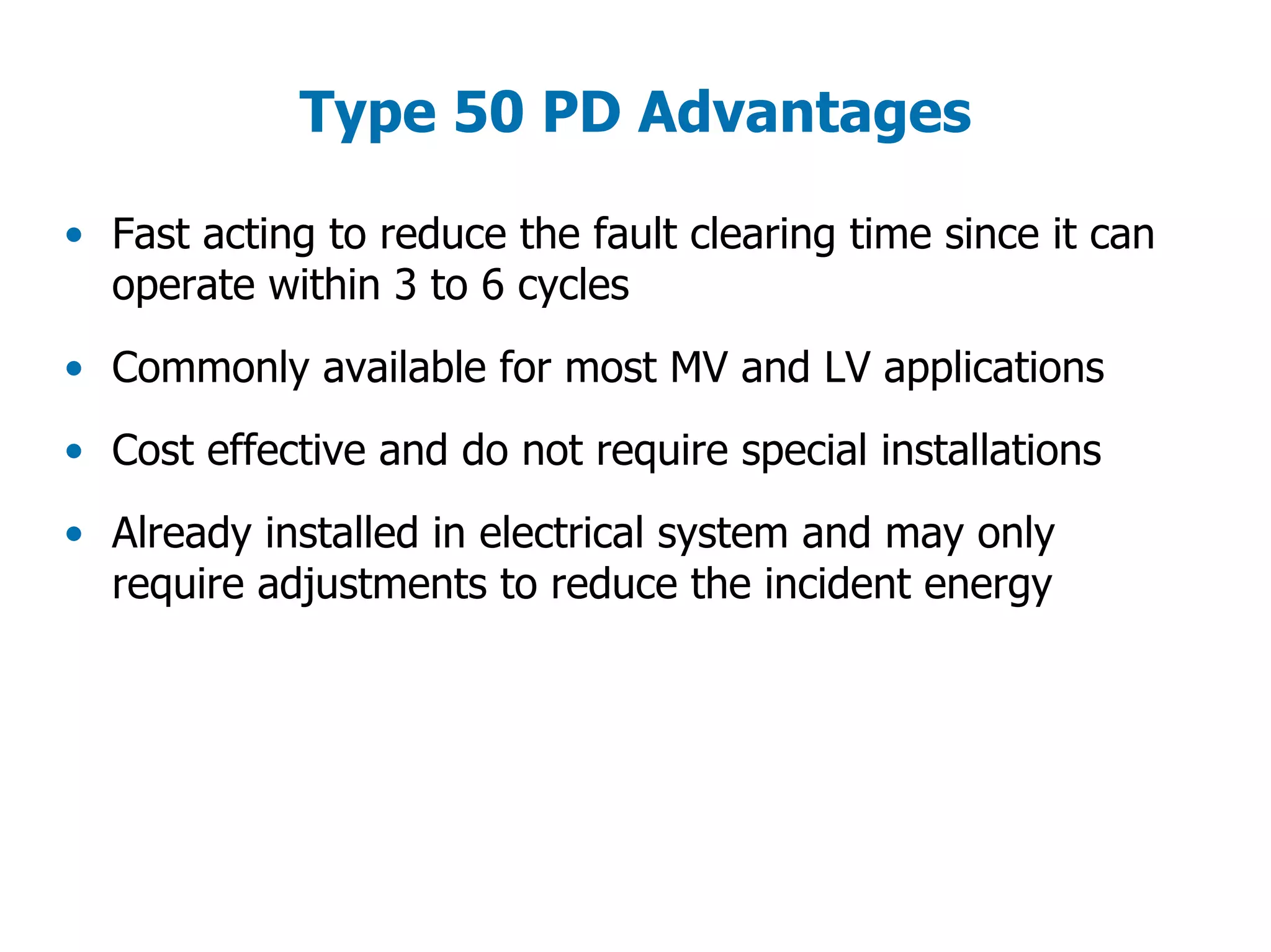 Type 50 PD Advantages
• Fast acting to reduce the fault clearing time since it can
operate within 3 to 6 cycles
• Commonly available for most MV and LV applications
• Cost effective and do not require special installations
• Already installed in electrical system and may only
require adjustments to reduce the incident energy
 