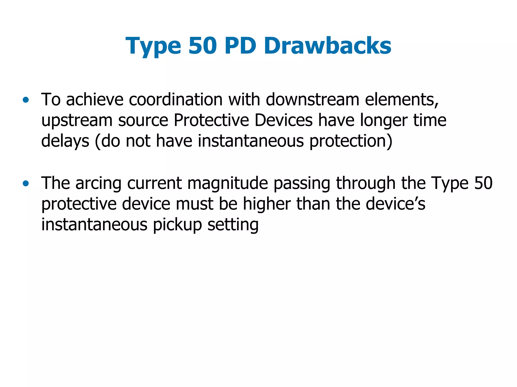 Type 50 PD Drawbacks
• To achieve coordination with downstream elements,
upstream source Protective Devices have longer time
delays (do not have instantaneous protection)
• The arcing current magnitude passing through the Type 50
protective device must be higher than the device’s
instantaneous pickup setting
 