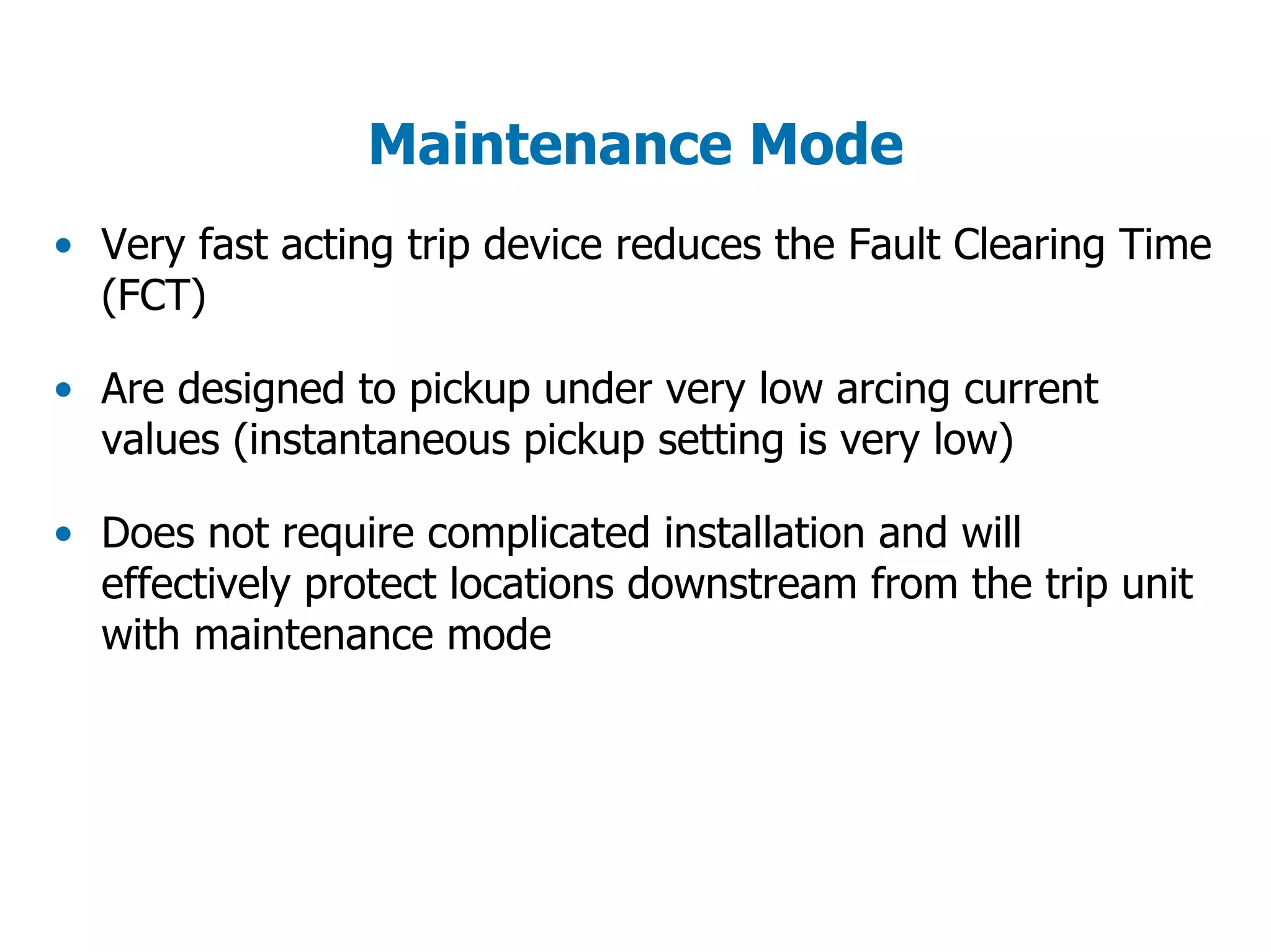 Maintenance Mode
• Very fast acting trip device reduces the Fault Clearing Time
(FCT)
• Are designed to pickup under very low arcing current
values (instantaneous pickup setting is very low)
• Does not require complicated installation and will
effectively protect locations downstream from the trip unit
with maintenance mode
 