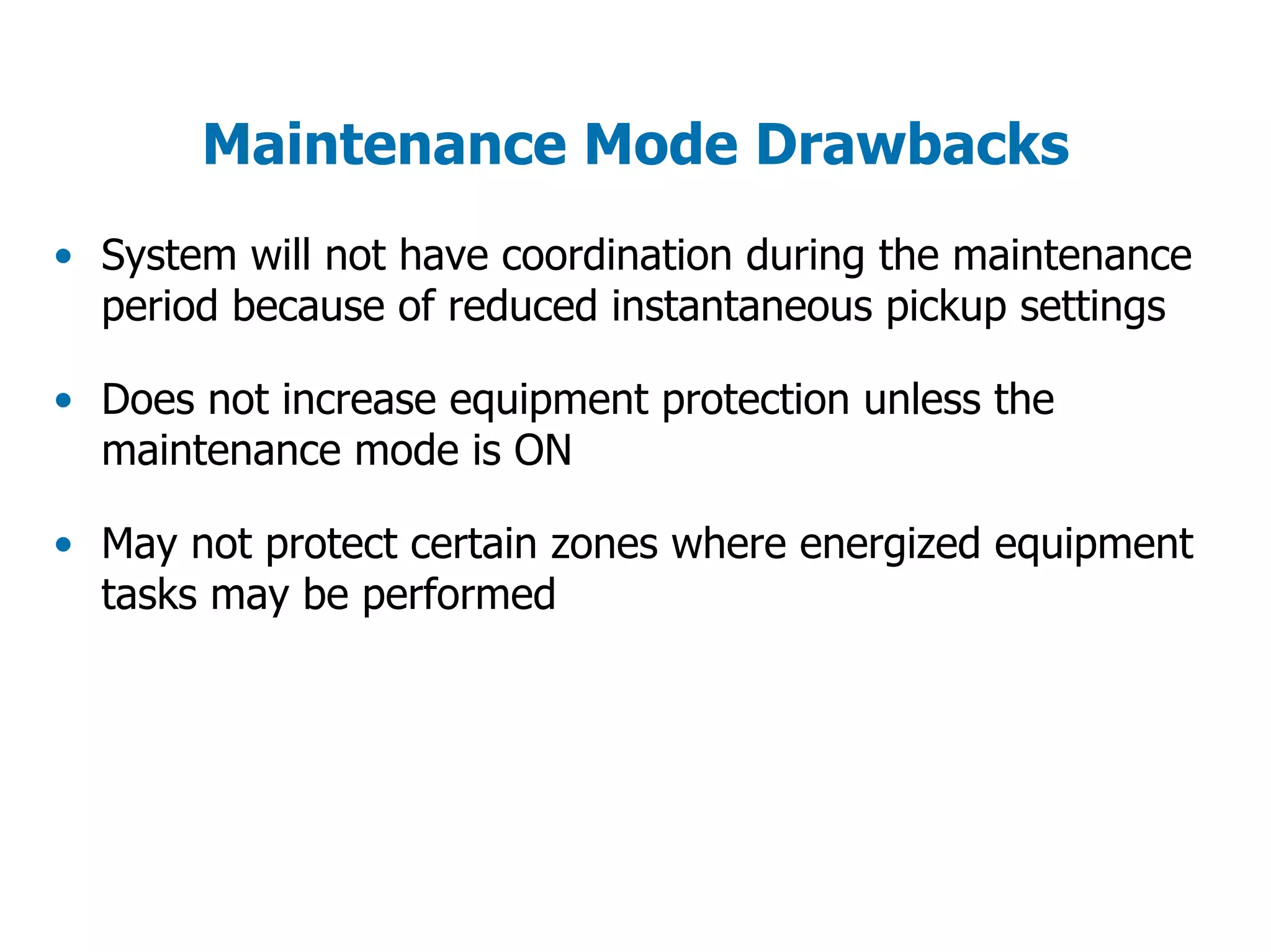 Maintenance Mode Drawbacks
• System will not have coordination during the maintenance
period because of reduced instantaneous pickup settings
• Does not increase equipment protection unless the
maintenance mode is ON
• May not protect certain zones where energized equipment
tasks may be performed
 