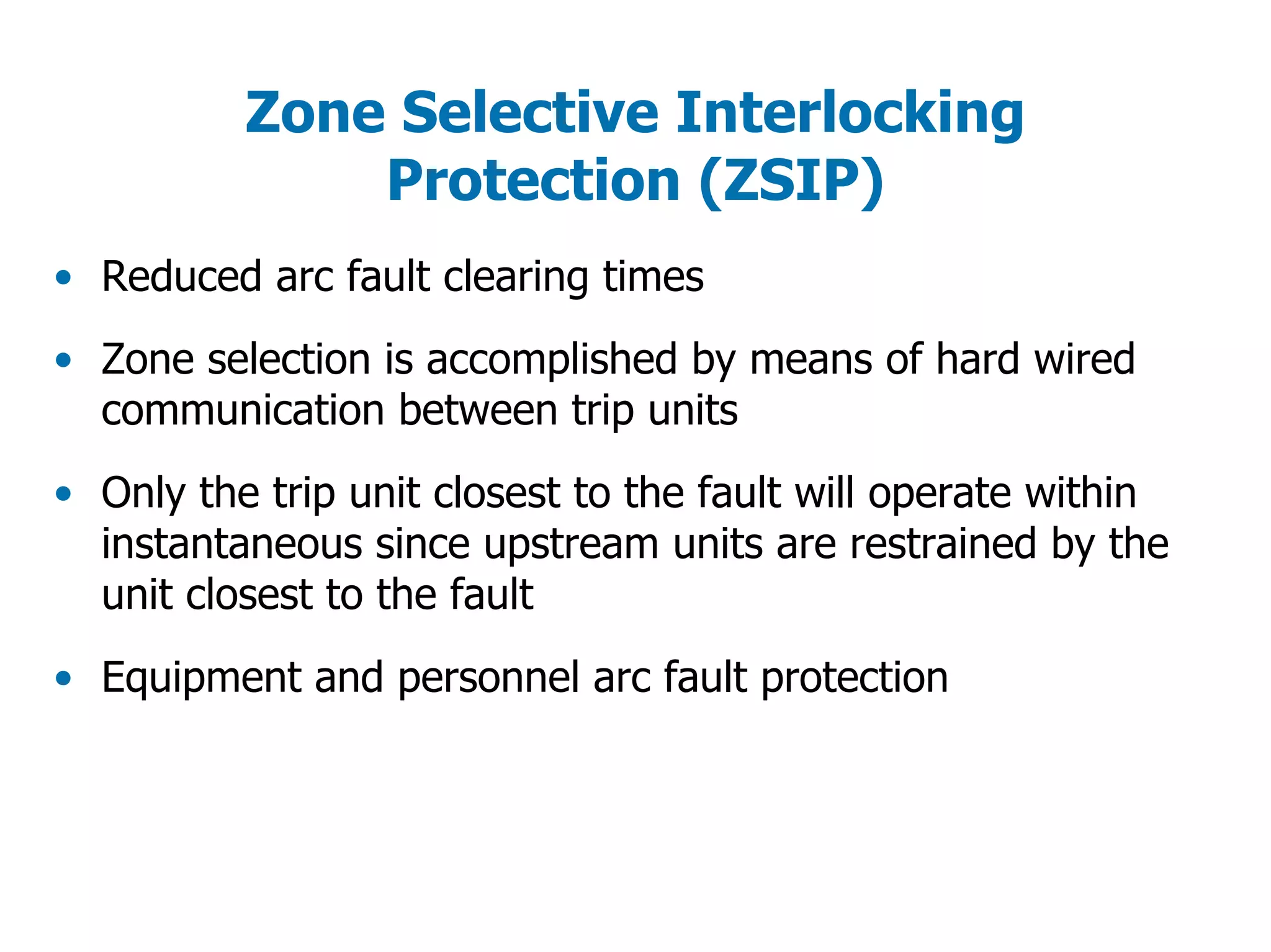 Zone Selective Interlocking
Protection (ZSIP)
• Reduced arc fault clearing times
• Zone selection is accomplished by means of hard wired
communication between trip units
• Only the trip unit closest to the fault will operate within
instantaneous since upstream units are restrained by the
unit closest to the fault
• Equipment and personnel arc fault protection
 