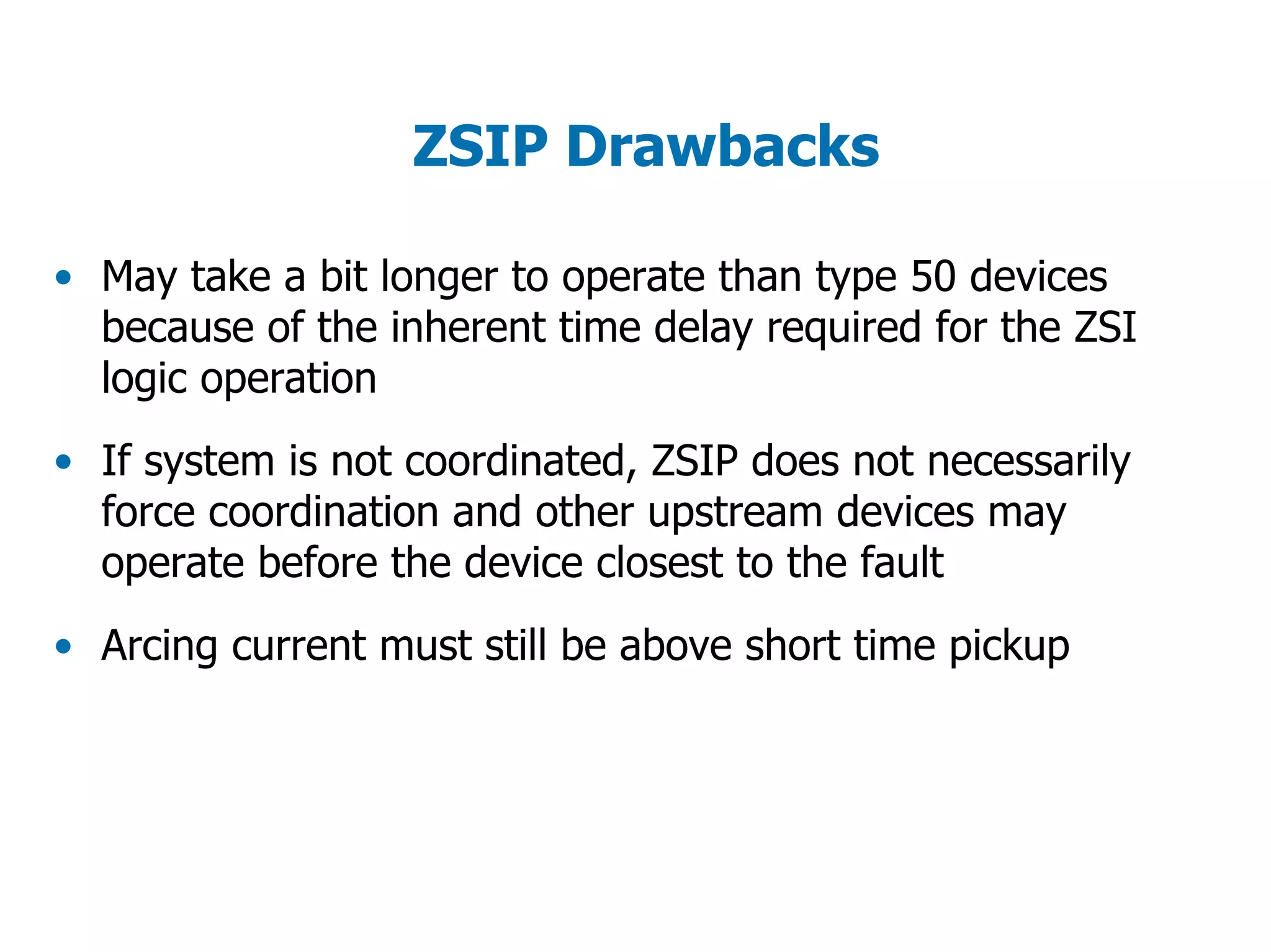 ZSIP Drawbacks
• May take a bit longer to operate than type 50 devices
because of the inherent time delay required for the ZSI
logic operation
• If system is not coordinated, ZSIP does not necessarily
force coordination and other upstream devices may
operate before the device closest to the fault
• Arcing current must still be above short time pickup
 