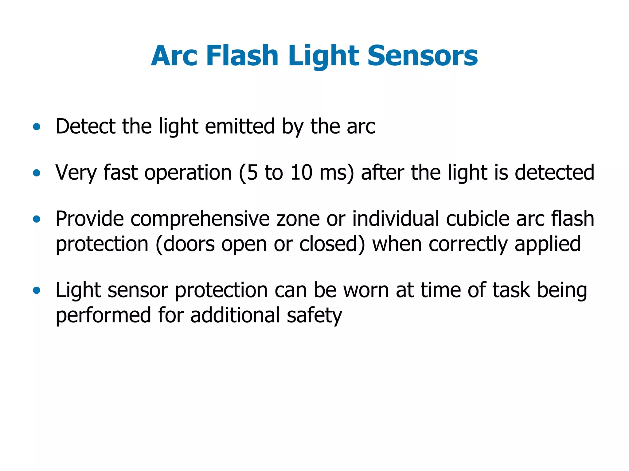 Arc Flash Light Sensors
• Detect the light emitted by the arc
• Very fast operation (5 to 10 ms) after the light is detected
• Provide comprehensive zone or individual cubicle arc flash
protection (doors open or closed) when correctly applied
• Light sensor protection can be worn at time of task being
performed for additional safety
 