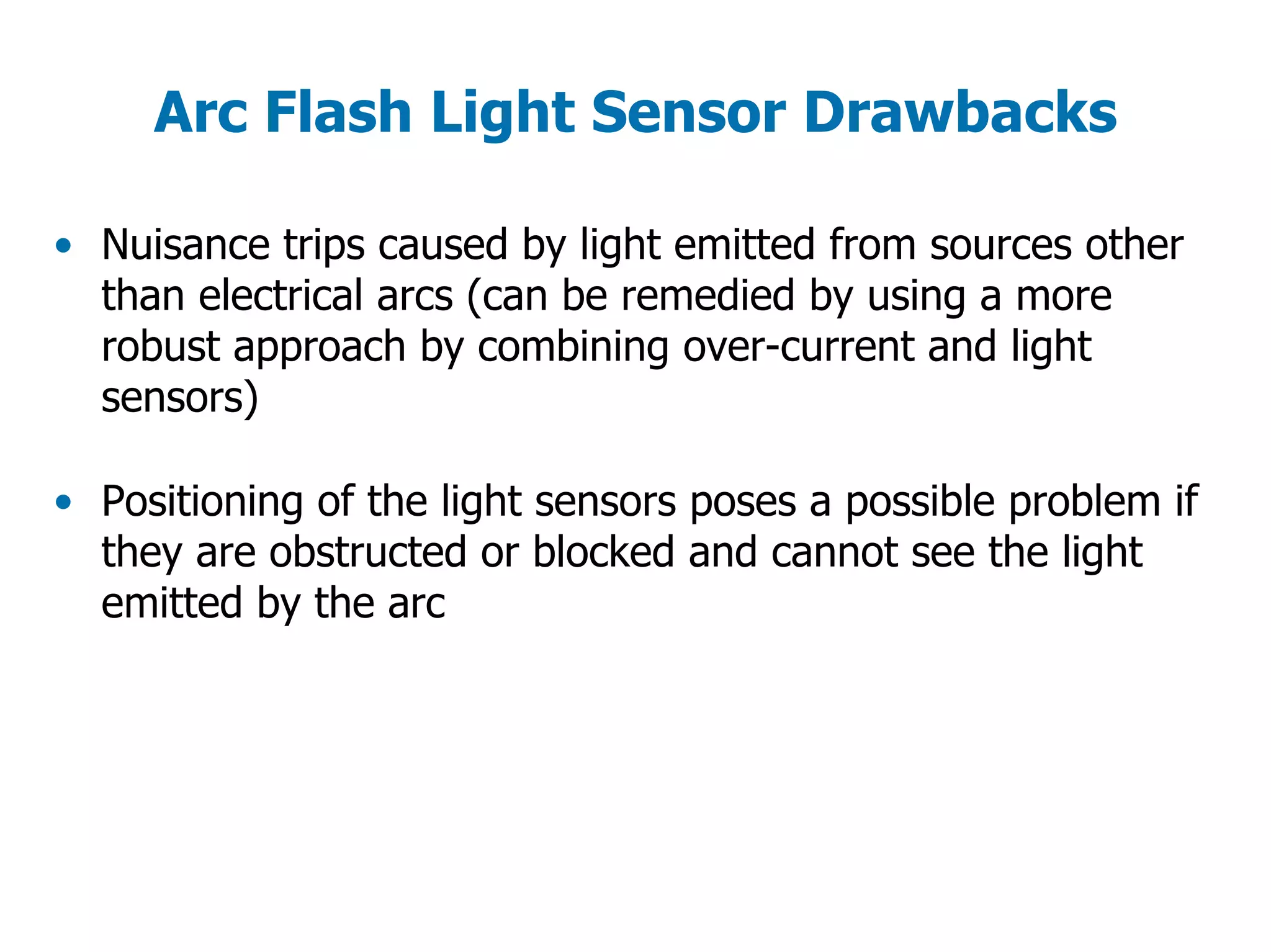 Arc Flash Light Sensor Drawbacks
• Nuisance trips caused by light emitted from sources other
than electrical arcs (can be remedied by using a more
robust approach by combining over-current and light
sensors)
• Positioning of the light sensors poses a possible problem if
they are obstructed or blocked and cannot see the light
emitted by the arc
 