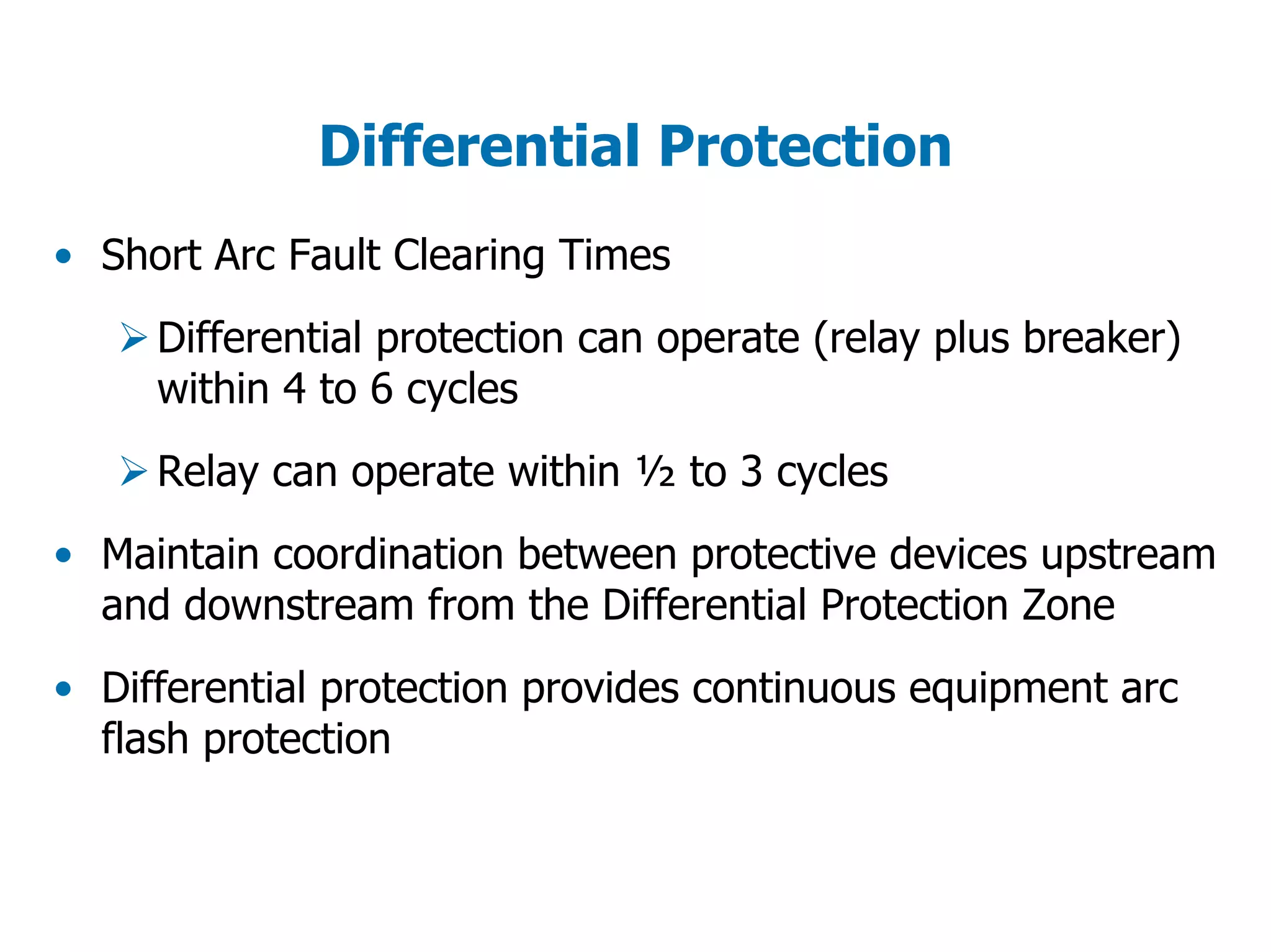Differential Protection
• Short Arc Fault Clearing Times
Differential protection can operate (relay plus breaker)
within 4 to 6 cycles
Relay can operate within ½ to 3 cycles
• Maintain coordination between protective devices upstream
and downstream from the Differential Protection Zone
• Differential protection provides continuous equipment arc
flash protection
 