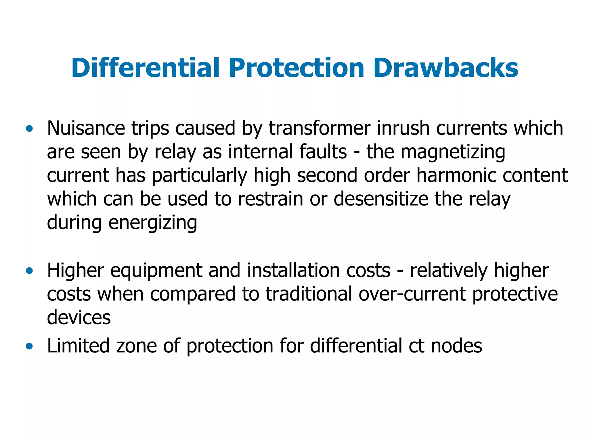 Differential Protection Drawbacks
• Nuisance trips caused by transformer inrush currents which
are seen by relay as internal faults - the magnetizing
current has particularly high second order harmonic content
which can be used to restrain or desensitize the relay
during energizing
• Higher equipment and installation costs - relatively higher
costs when compared to traditional over-current protective
devices
• Limited zone of protection for differential ct nodes
 