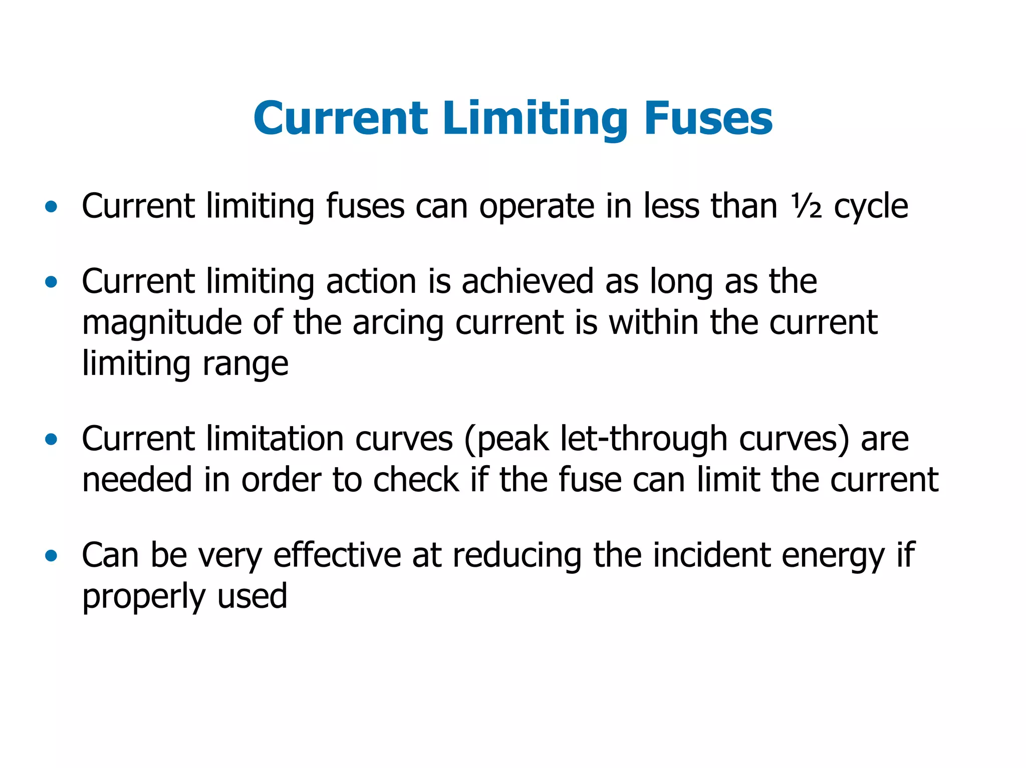 Current Limiting Fuses
• Current limiting fuses can operate in less than ½ cycle
• Current limiting action is achieved as long as the
magnitude of the arcing current is within the current
limiting range
• Current limitation curves (peak let-through curves) are
needed in order to check if the fuse can limit the current
• Can be very effective at reducing the incident energy if
properly used
 