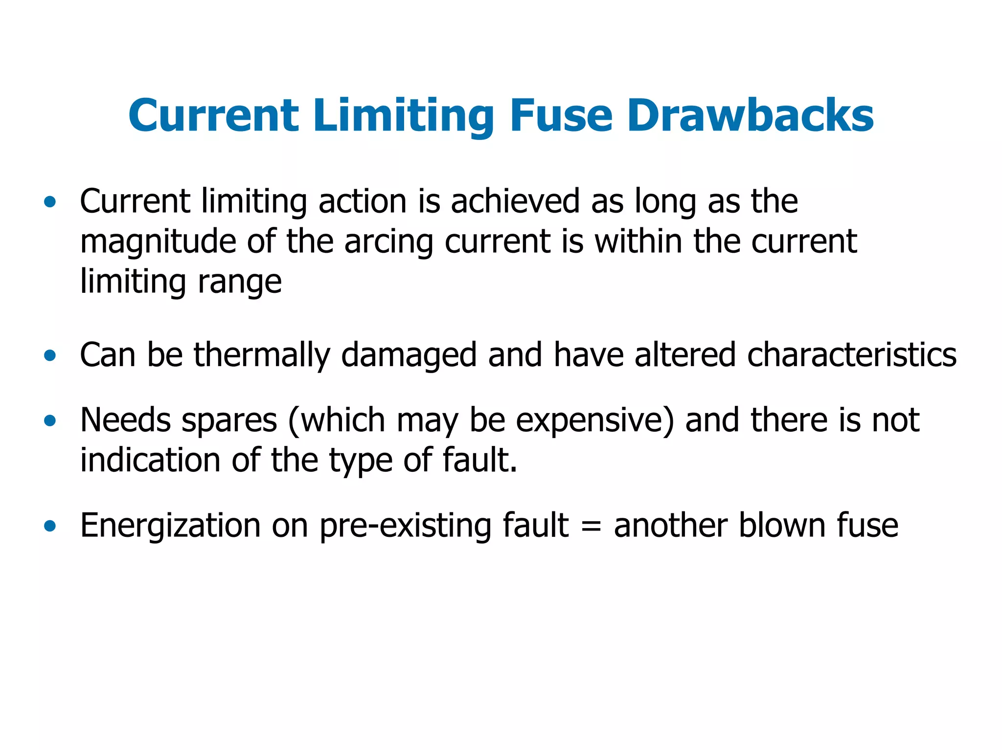 Current Limiting Fuse Drawbacks
• Current limiting action is achieved as long as the
magnitude of the arcing current is within the current
limiting range
• Can be thermally damaged and have altered characteristics
• Needs spares (which may be expensive) and there is not
indication of the type of fault.
• Energization on pre-existing fault = another blown fuse
 