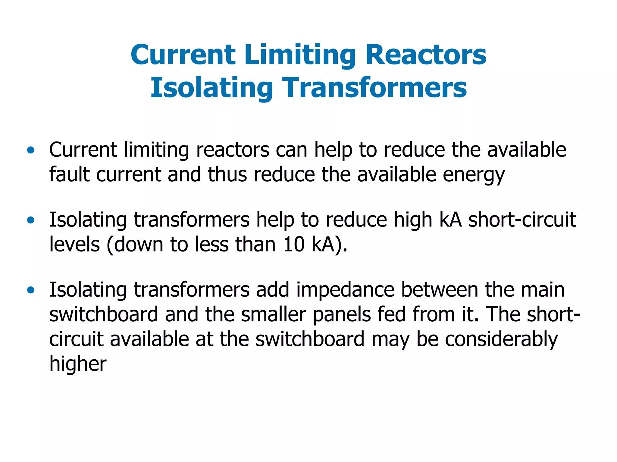Current Limiting Reactors
Isolating Transformers
• Current limiting reactors can help to reduce the available
fault current and thus reduce the available energy
• Isolating transformers help to reduce high kA short-circuit
levels (down to less than 10 kA).
• Isolating transformers add impedance between the main
switchboard and the smaller panels fed from it. The short-
circuit available at the switchboard may be considerably
higher
 