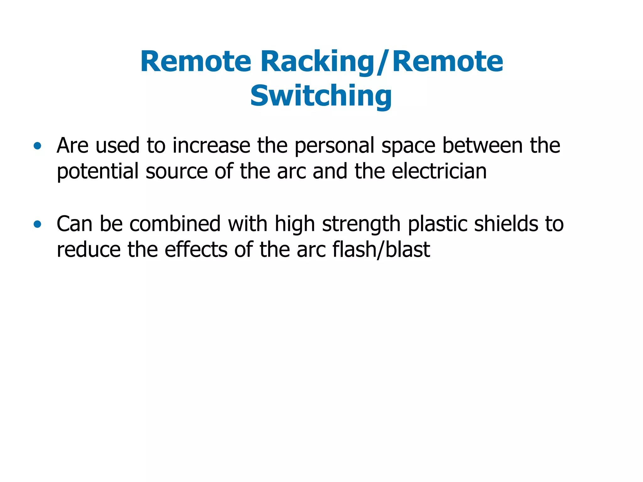 Remote Racking/Remote
Switching
• Are used to increase the personal space between the
potential source of the arc and the electrician
• Can be combined with high strength plastic shields to
reduce the effects of the arc flash/blast
 