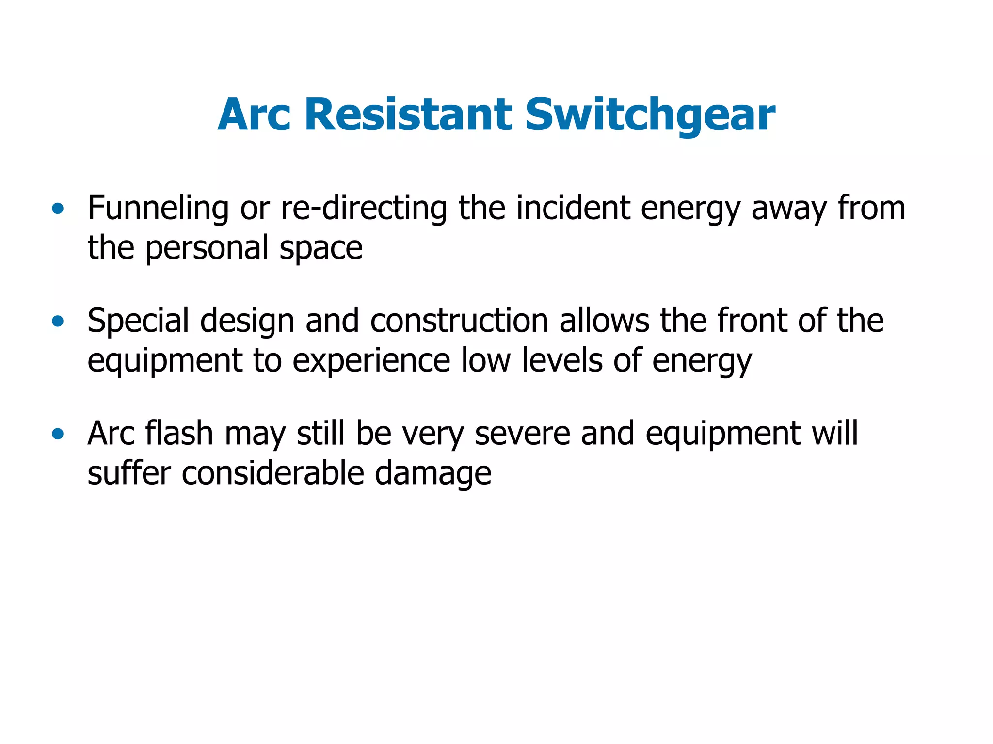 Arc Resistant Switchgear
• Funneling or re-directing the incident energy away from
the personal space
• Special design and construction allows the front of the
equipment to experience low levels of energy
• Arc flash may still be very severe and equipment will
suffer considerable damage
 