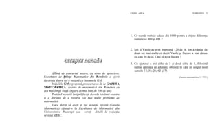 CLASA a III-a VARIANTA 2
1. Ce număr trebuie scăzut din 1000 pentru a obţine diferenţa
numerelor 800 şi 493 ?
2. Ion şi Vasile au avut împreună 120 de oi. Ion a vândut de
două ori mai multe oi decât Vasile şi fiecare a mai rămas
cu câte 30 de oi. Câte oi avea fiecare ?
3. Cu ajutorul a trei cifre de 5 şi două cifre de 1, folosind
numai operaţia de adunare, obţineţi în câte un singur mod
sumele 17; 35; 26; 62 şi 71
(Gazeta matematică nr.1 / 1991)
Aflând de concursul nostru, ca semn de apreciere,
Societatea de Ştiinţe Matematice din România a oferit
fiecăruia dintre voi o insignă cu însemnele GM.
Iniţialele GM reprezintă prescurtarea de la GAZETA
MATEMATICĂ, revista de matematică din România cu
cea mai lungă viaţă. (Apare de mai bine de 100 de ani)
Purtând această insignă faceţi dovada isteţimii voastre
şi a dorinţei de a rezolva cât mai multe probleme de
matematică.
Dacă doriţi să aveţi şi voi această revistă (Gazeta
Matematică) căutaţi-o la Facultatea de Matematică din
Universitatea Bucureşti sau cereţi detalii la redacţia
revistei ABAC.
 