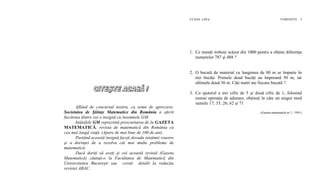 CLASA a III-a VARIANTA 3
1. Ce număr trebuie scăzut din 1000 pentru a obţine diferenţa
numerelor 787 şi 488 ?
2. O bucată de material cu lungimea de 80 m se împarte în
trei bucăţi. Primele două bucăţi au împreună 50 m, iar
ultimele două 56 m. Câţi metri are fiecare bucată ?
3. Cu ajutorul a trei cifre de 5 şi două cifre de 1, folosind
numai operaţia de adunare, obţineţi în câte un singur mod
sumele 17; 35; 26; 62 şi 71
(Gazeta matematică nr.1 / 1991)
Aflând de concursul nostru, ca semn de apreciere,
Societatea de Ştiinţe Matematice din România a oferit
fiecăruia dintre voi o insignă cu însemnele GM.
Iniţialele GM reprezintă prescurtarea de la GAZETA
MATEMATICĂ, revista de matematică din România cu
cea mai lungă viaţă. (Apare de mai bine de 100 de ani)
Purtând această insignă faceţi dovada isteţimii voastre
şi a dorinţei de a rezolva cât mai multe probleme de
matematică.
Dacă doriţi să aveţi şi voi această revistă (Gazeta
Matematică) căutaţi-o la Facultatea de Matematică din
Universitatea Bucureşti sau cereţi detalii la redacţia
revistei ABAC.
 