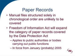 Paper Records
• Manual files structured solely in
chronological order are unlikely to be
covered
• Freedom of Information Act will expand
the category of paper records covered
by the Data Protection Act
– Applies to public authorities or bodies
carrying out public functions
– In force from January (probably) 2005
 