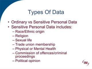 Types Of Data
• Ordinary vs Sensitive Personal Data
• Sensitive Personal Data includes:
– Race/Ethnic origin
– Religion
– Sexual life
– Trade union membership
– Physical or Mental Health
– Commission of offences/criminal
proceedings
– Political opinion
 