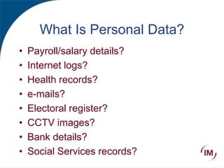 What Is Personal Data?
• Payroll/salary details?
• Internet logs?
• Health records?
• e-mails?
• Electoral register?
• CCTV images?
• Bank details?
• Social Services records?
 