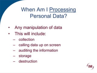 When Am I Processing
Personal Data?
• Any manipulation of data
• This will include:
– collection
– calling data up on screen
– auditing the information
– storage
– destruction
 