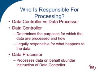 Who Is Responsible For
Processing?
• Data Controller vs Data Processor
• Data Controller
– Determines the purposes for which the
data are processed and how
– Legally responsible for what happens to
the data
• Data Processor
– Processes data on behalf of/under
instruction of Data Controller
 
