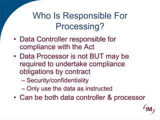 Who Is Responsible For
Processing?
• Data Controller responsible for
compliance with the Act
• Data Processor is not BUT may be
required to undertake compliance
obligations by contract
– Security/confidentiality
– Only use the data as instructed
• Can be both data controller & processor
 