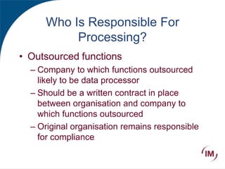 Who Is Responsible For
Processing?
• Outsourced functions
– Company to which functions outsourced
likely to be data processor
– Should be a written contract in place
between organisation and company to
which functions outsourced
– Original organisation remains responsible
for compliance
 