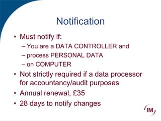 Notification
• Must notify if:
– You are a DATA CONTROLLER and
– process PERSONAL DATA
– on COMPUTER
• Not strictly required if a data processor
for accountancy/audit purposes
• Annual renewal, £35
• 28 days to notify changes
 