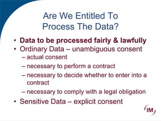 Are We Entitled To
Process The Data?
• Data to be processed fairly & lawfully
• Ordinary Data – unambiguous consent
– actual consent
– necessary to perform a contract
– necessary to decide whether to enter into a
contract
– necessary to comply with a legal obligation
• Sensitive Data – explicit consent
 