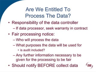 Are We Entitled To
Process The Data?
• Responsibility of the data controller
– If data processor, seek warranty in contract
• Fair processing notice:
– Who will process the data
– What purposes the data will be used for
• is audit included?
– Any further information necessary to be
given for the processing to be fair
• Should notify BEFORE collect data
 