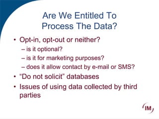 Are We Entitled To
Process The Data?
• Opt-in, opt-out or neither?
– is it optional?
– is it for marketing purposes?
– does it allow contact by e-mail or SMS?
• “Do not solicit” databases
• Issues of using data collected by third
parties
 
