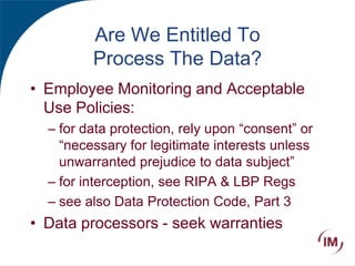 Are We Entitled To
Process The Data?
• Employee Monitoring and Acceptable
Use Policies:
– for data protection, rely upon “consent” or
“necessary for legitimate interests unless
unwarranted prejudice to data subject”
– for interception, see RIPA & LBP Regs
– see also Data Protection Code, Part 3
• Data processors - seek warranties
 