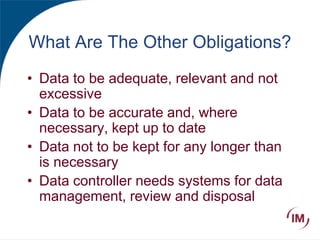 What Are The Other Obligations?
• Data to be adequate, relevant and not
excessive
• Data to be accurate and, where
necessary, kept up to date
• Data not to be kept for any longer than
is necessary
• Data controller needs systems for data
management, review and disposal
 