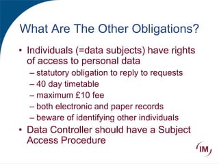 What Are The Other Obligations?
• Individuals (=data subjects) have rights
of access to personal data
– statutory obligation to reply to requests
– 40 day timetable
– maximum £10 fee
– both electronic and paper records
– beware of identifying other individuals
• Data Controller should have a Subject
Access Procedure
 