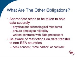 What Are The Other Obligations?
• Appropriate steps to be taken to hold
data securely
– physical and technological measures
– ensure employee reliability
– written contracts with data processors
• Be aware of restrictions on data transfer
to non-EEA countries
– seek consent, “safe harbor” or contract
 