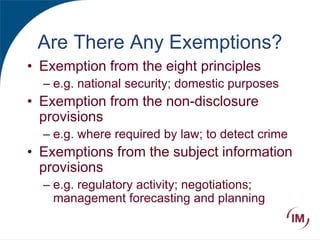 Are There Any Exemptions?
• Exemption from the eight principles
– e.g. national security; domestic purposes
• Exemption from the non-disclosure
provisions
– e.g. where required by law; to detect crime
• Exemptions from the subject information
provisions
– e.g. regulatory activity; negotiations;
management forecasting and planning
 