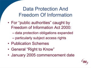 Data Protection And
Freedom Of Information
• For “public authorities” caught by
Freedom of Information Act 2000:
– data protection obligations expanded
– particularly subject access rights
• Publication Schemes
• General “Right to Know”
• January 2005 commencement date
 
