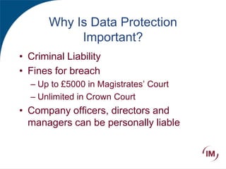 Why Is Data Protection
Important?
• Criminal Liability
• Fines for breach
– Up to £5000 in Magistrates’ Court
– Unlimited in Crown Court
• Company officers, directors and
managers can be personally liable
 