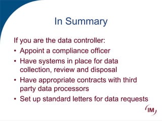In Summary
If you are the data controller:
• Appoint a compliance officer
• Have systems in place for data
collection, review and disposal
• Have appropriate contracts with third
party data processors
• Set up standard letters for data requests
 