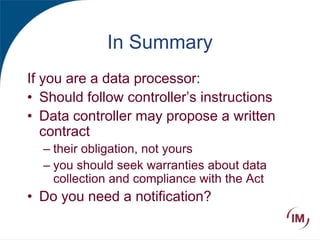 In Summary
If you are a data processor:
• Should follow controller’s instructions
• Data controller may propose a written
contract
– their obligation, not yours
– you should seek warranties about data
collection and compliance with the Act
• Do you need a notification?
 