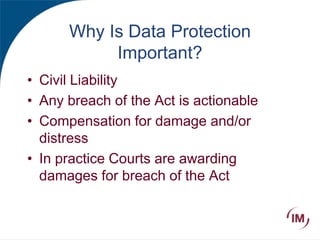 Why Is Data Protection
Important?
• Civil Liability
• Any breach of the Act is actionable
• Compensation for damage and/or
distress
• In practice Courts are awarding
damages for breach of the Act
 