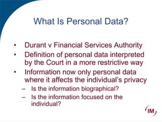 What Is Personal Data?
• Durant v Financial Services Authority
• Definition of personal data interpreted
by the Court in a more restrictive way
• Information now only personal data
where it affects the individual’s privacy
– Is the information biographical?
– Is the information focused on the
individual?
 