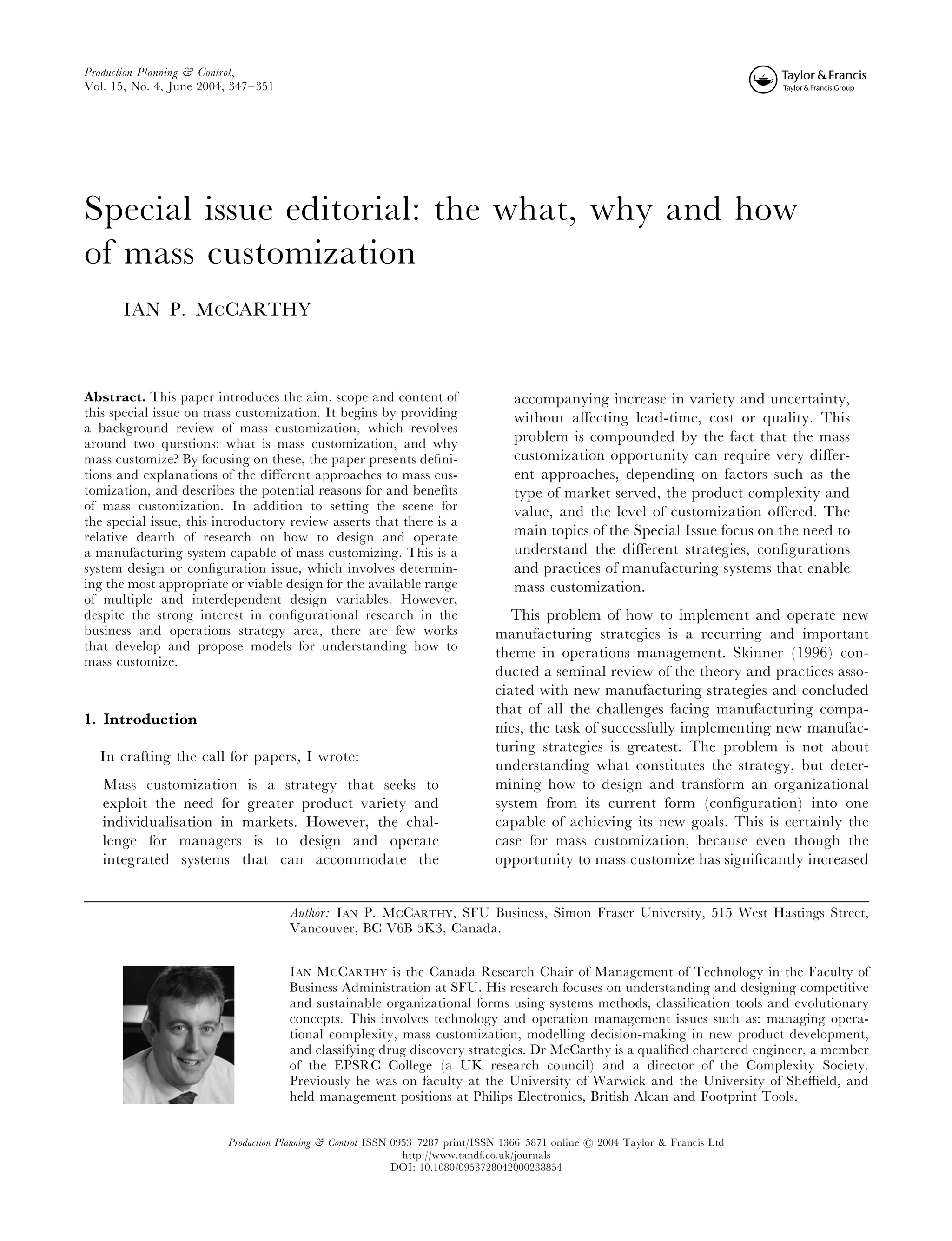 Production Planning & Control,
Vol. 15, No. 4, June 2004, 347–351




Special issue editorial: the what, why and how
of mass customization
      IAN P. MCCARTHY



Abstract. This paper introduces the aim, scope and content of                     accompanying increase in variety and uncertainty,
this special issue on mass customization. It begins by providing                  without aﬀecting lead-time, cost or quality. This
a background review of mass customization, which revolves
around two questions: what is mass customization, and why                         problem is compounded by the fact that the mass
mass customize? By focusing on these, the paper presents deﬁni-                   customization opportunity can require very diﬀer-
tions and explanations of the diﬀerent approaches to mass cus-                    ent approaches, depending on factors such as the
tomization, and describes the potential reasons for and beneﬁts                   type of market served, the product complexity and
of mass customization. In addition to setting the scene for                       value, and the level of customization oﬀered. The
the special issue, this introductory review asserts that there is a
relative dearth of research on how to design and operate                          main topics of the Special Issue focus on the need to
a manufacturing system capable of mass customizing. This is a                     understand the diﬀerent strategies, conﬁgurations
system design or conﬁguration issue, which involves determin-                     and practices of manufacturing systems that enable
ing the most appropriate or viable design for the available range                 mass customization.
of multiple and interdependent design variables. However,
despite the strong interest in conﬁgurational research in the                    This problem of how to implement and operate new
business and operations strategy area, there are few works                    manufacturing strategies is a recurring and important
that develop and propose models for understanding how to                      theme in operations management. Skinner (1996) con-
mass customize.
                                                                              ducted a seminal review of the theory and practices asso-
                                                                              ciated with new manufacturing strategies and concluded
                                                                              that of all the challenges facing manufacturing compa-
1. Introduction
                                                                              nies, the task of successfully implementing new manufac-
                                                                              turing strategies is greatest. The problem is not about
  In crafting the call for papers, I wrote:
                                                                              understanding what constitutes the strategy, but deter-
   Mass customization is a strategy that seeks to                             mining how to design and transform an organizational
   exploit the need for greater product variety and                           system from its current form (conﬁguration) into one
   individualisation in markets. However, the chal-                           capable of achieving its new goals. This is certainly the
   lenge for managers is to design and operate                                case for mass customization, because even though the
   integrated systems that can accommodate the                                opportunity to mass customize has signiﬁcantly increased


                                     Author: IAN P. MCCARTHY, SFU Business, Simon Fraser University, 515 West Hastings Street,
                                     Vancouver, BC V6B 5K3, Canada.


                                     IAN MCCARTHY is the Canada Research Chair of Management of Technology in the Faculty of
                                     Business Administration at SFU. His research focuses on understanding and designing competitive
                                     and sustainable organizational forms using systems methods, classiﬁcation tools and evolutionary
                                     concepts. This involves technology and operation management issues such as: managing opera-
                                     tional complexity, mass customization, modelling decision-making in new product development,
                                     and classifying drug discovery strategies. Dr McCarthy is a qualiﬁed chartered engineer, a member
                                     of the EPSRC College (a UK research council) and a director of the Complexity Society.
                                     Previously he was on faculty at the University of Warwick and the University of Sheﬃeld, and
                                     held management positions at Philips Electronics, British Alcan and Footprint Tools.


                         Production Planning & Control ISSN 0953–7287 print/ISSN 1366–5871 online # 2004 Taylor & Francis Ltd
                                                              http://www.tandf.co.uk/journals
                                                            DOI: 10.1080/0953728042000238854
 
