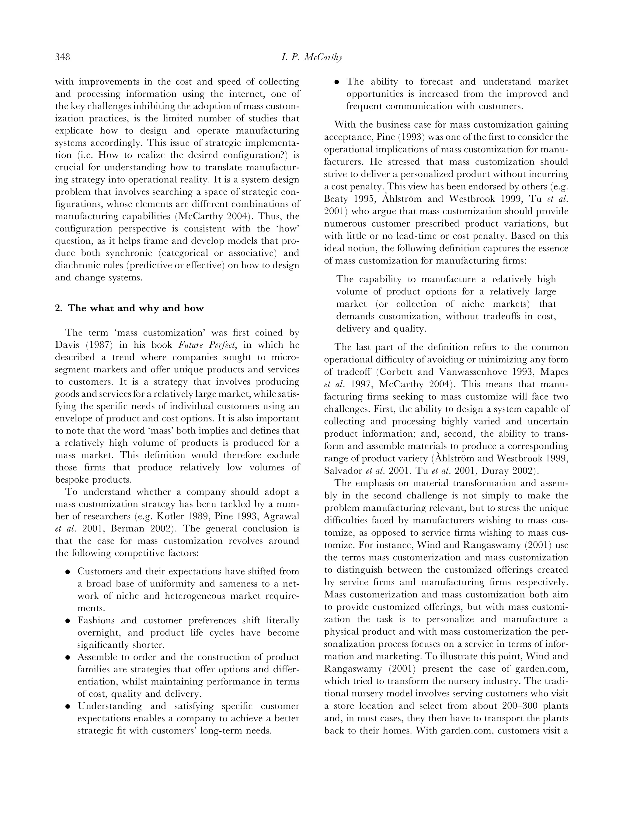 348                                                      I. P. McCarthy

with improvements in the cost and speed of collecting                . The ability to forecast and understand market
and processing information using the internet, one of                  opportunities is increased from the improved and
the key challenges inhibiting the adoption of mass custom-             frequent communication with customers.
ization practices, is the limited number of studies that
                                                                     With the business case for mass customization gaining
explicate how to design and operate manufacturing
                                                                  acceptance, Pine (1993) was one of the ﬁrst to consider the
systems accordingly. This issue of strategic implementa-
                                                                  operational implications of mass customization for manu-
tion (i.e. How to realize the desired conﬁguration?) is
                                                                  facturers. He stressed that mass customization should
crucial for understanding how to translate manufactur-
                                                                  strive to deliver a personalized product without incurring
ing strategy into operational reality. It is a system design
                                                                  a cost penalty. This view has been endorsed by others (e.g.
problem that involves searching a space of strategic con-                         ˚
                                                                  Beaty 1995, Ahlstrom and Westbrook 1999, Tu et al.
                                                                                        ¨
ﬁgurations, whose elements are diﬀerent combinations of
                                                                  2001) who argue that mass customization should provide
manufacturing capabilities (McCarthy 2004). Thus, the
conﬁguration perspective is consistent with the ‘how’             numerous customer prescribed product variations, but
question, as it helps frame and develop models that pro-          with little or no lead-time or cost penalty. Based on this
duce both synchronic (categorical or associative) and             ideal notion, the following deﬁnition captures the essence
diachronic rules (predictive or eﬀective) on how to design        of mass customization for manufacturing ﬁrms:
and change systems.                                                  The capability to manufacture a relatively high
                                                                     volume of product options for a relatively large
2. The what and why and how                                          market (or collection of niche markets) that
                                                                     demands customization, without tradeoﬀs in cost,
   The term ‘mass customization’ was ﬁrst coined by                  delivery and quality.
Davis (1987) in his book Future Perfect, in which he                 The last part of the deﬁnition refers to the common
described a trend where companies sought to micro-                operational diﬃculty of avoiding or minimizing any form
segment markets and oﬀer unique products and services             of tradeoﬀ (Corbett and Vanwassenhove 1993, Mapes
to customers. It is a strategy that involves producing            et al. 1997, McCarthy 2004). This means that manu-
goods and services for a relatively large market, while satis-    facturing ﬁrms seeking to mass customize will face two
fying the speciﬁc needs of individual customers using an          challenges. First, the ability to design a system capable of
envelope of product and cost options. It is also important        collecting and processing highly varied and uncertain
to note that the word ‘mass’ both implies and deﬁnes that         product information; and, second, the ability to trans-
a relatively high volume of products is produced for a            form and assemble materials to produce a corresponding
mass market. This deﬁnition would therefore exclude                                            ˚
                                                                  range of product variety (Ahlstrom and Westbrook 1999,
                                                                                                     ¨
those ﬁrms that produce relatively low volumes of                 Salvador et al. 2001, Tu et al. 2001, Duray 2002).
bespoke products.                                                    The emphasis on material transformation and assem-
   To understand whether a company should adopt a                 bly in the second challenge is not simply to make the
mass customization strategy has been tackled by a num-            problem manufacturing relevant, but to stress the unique
ber of researchers (e.g. Kotler 1989, Pine 1993, Agrawal          diﬃculties faced by manufacturers wishing to mass cus-
et al. 2001, Berman 2002). The general conclusion is              tomize, as opposed to service ﬁrms wishing to mass cus-
that the case for mass customization revolves around              tomize. For instance, Wind and Rangaswamy (2001) use
the following competitive factors:                                the terms mass customerization and mass customization
  . Customers and their expectations have shifted from            to distinguish between the customized oﬀerings created
    a broad base of uniformity and sameness to a net-             by service ﬁrms and manufacturing ﬁrms respectively.
    work of niche and heterogeneous market require-               Mass customerization and mass customization both aim
    ments.                                                        to provide customized oﬀerings, but with mass customi-
  . Fashions and customer preferences shift literally             zation the task is to personalize and manufacture a
    overnight, and product life cycles have become                physical product and with mass customerization the per-
    signiﬁcantly shorter.                                         sonalization process focuses on a service in terms of infor-
  . Assemble to order and the construction of product             mation and marketing. To illustrate this point, Wind and
    families are strategies that oﬀer options and diﬀer-          Rangaswamy (2001) present the case of garden.com,
    entiation, whilst maintaining performance in terms            which tried to transform the nursery industry. The tradi-
    of cost, quality and delivery.                                tional nursery model involves serving customers who visit
  . Understanding and satisfying speciﬁc customer                 a store location and select from about 200–300 plants
    expectations enables a company to achieve a better            and, in most cases, they then have to transport the plants
    strategic ﬁt with customers’ long-term needs.                 back to their homes. With garden.com, customers visit a
 