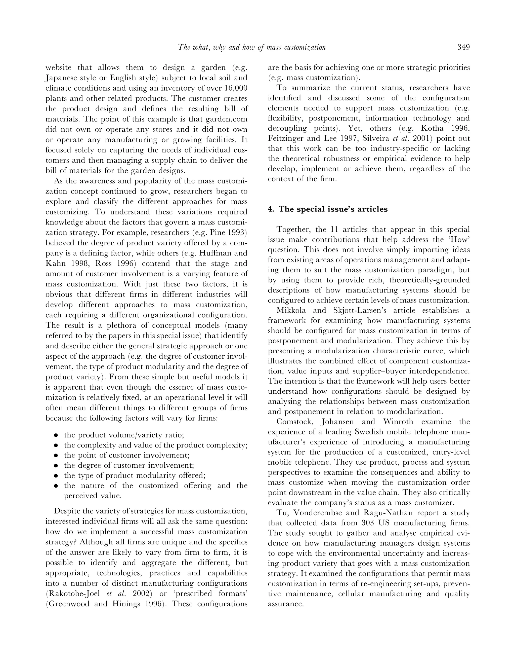 The what, why and how of mass customization                                       349

website that allows them to design a garden (e.g.                 are the basis for achieving one or more strategic priorities
Japanese style or English style) subject to local soil and        (e.g. mass customization).
climate conditions and using an inventory of over 16,000             To summarize the current status, researchers have
plants and other related products. The customer creates           identiﬁed and discussed some of the conﬁguration
the product design and deﬁnes the resulting bill of               elements needed to support mass customization (e.g.
materials. The point of this example is that garden.com           ﬂexibility, postponement, information technology and
did not own or operate any stores and it did not own              decoupling points). Yet, others (e.g. Kotha 1996,
or operate any manufacturing or growing facilities. It            Feitzinger and Lee 1997, Silveira et al. 2001) point out
focused solely on capturing the needs of individual cus-          that this work can be too industry-speciﬁc or lacking
tomers and then managing a supply chain to deliver the            the theoretical robustness or empirical evidence to help
bill of materials for the garden designs.                         develop, implement or achieve them, regardless of the
   As the awareness and popularity of the mass customi-           context of the ﬁrm.
zation concept continued to grow, researchers began to
explore and classify the diﬀerent approaches for mass
customizing. To understand these variations required              4. The special issue’s articles
knowledge about the factors that govern a mass customi-
zation strategy. For example, researchers (e.g. Pine 1993)           Together, the 11 articles that appear in this special
believed the degree of product variety oﬀered by a com-           issue make contributions that help address the ‘How’
pany is a deﬁning factor, while others (e.g. Huﬀman and           question. This does not involve simply importing ideas
Kahn 1998, Ross 1996) contend that the stage and                  from existing areas of operations management and adapt-
amount of customer involvement is a varying feature of            ing them to suit the mass customization paradigm, but
mass customization. With just these two factors, it is            by using them to provide rich, theoretically-grounded
                                                                  descriptions of how manufacturing systems should be
obvious that diﬀerent ﬁrms in diﬀerent industries will
                                                                  conﬁgured to achieve certain levels of mass customization.
develop diﬀerent approaches to mass customization,
                                                                     Mikkola and Skjøtt-Larsen’s article establishes a
each requiring a diﬀerent organizational conﬁguration.
                                                                  framework for examining how manufacturing systems
The result is a plethora of conceptual models (many
                                                                  should be conﬁgured for mass customization in terms of
referred to by the papers in this special issue) that identify
                                                                  postponement and modularization. They achieve this by
and describe either the general strategic approach or one
                                                                  presenting a modularization characteristic curve, which
aspect of the approach (e.g. the degree of customer invol-
                                                                  illustrates the combined eﬀect of component customiza-
vement, the type of product modularity and the degree of
                                                                  tion, value inputs and supplier–buyer interdependence.
product variety). From these simple but useful models it
                                                                  The intention is that the framework will help users better
is apparent that even though the essence of mass custo-           understand how conﬁgurations should be designed by
mization is relatively ﬁxed, at an operational level it will      analysing the relationships between mass customization
often mean diﬀerent things to diﬀerent groups of ﬁrms             and postponement in relation to modularization.
because the following factors will vary for ﬁrms:                    Comstock, Johansen and Winroth examine the
  .   the product volume/variety ratio;                           experience of a leading Swedish mobile telephone man-
  .   the complexity and value of the product complexity;         ufacturer’s experience of introducing a manufacturing
  .   the point of customer involvement;                          system for the production of a customized, entry-level
  .   the degree of customer involvement;                         mobile telephone. They use product, process and system
  .   the type of product modularity oﬀered;                      perspectives to examine the consequences and ability to
  .   the nature of the customized oﬀering and the                mass customize when moving the customization order
      perceived value.                                            point downstream in the value chain. They also critically
                                                                  evaluate the company’s status as a mass customizer.
   Despite the variety of strategies for mass customization,         Tu, Vonderembse and Ragu-Nathan report a study
interested individual ﬁrms will all ask the same question:        that collected data from 303 US manufacturing ﬁrms.
how do we implement a successful mass customization               The study sought to gather and analyse empirical evi-
strategy? Although all ﬁrms are unique and the speciﬁcs           dence on how manufacturing managers design systems
of the answer are likely to vary from ﬁrm to ﬁrm, it is           to cope with the environmental uncertainty and increas-
possible to identify and aggregate the diﬀerent, but              ing product variety that goes with a mass customization
appropriate, technologies, practices and capabilities             strategy. It examined the conﬁgurations that permit mass
into a number of distinct manufacturing conﬁgurations             customization in terms of re-engineering set-ups, preven-
(Rakotobe-Joel et al. 2002) or ‘prescribed formats’               tive maintenance, cellular manufacturing and quality
(Greenwood and Hinings 1996). These conﬁgurations                 assurance.
 