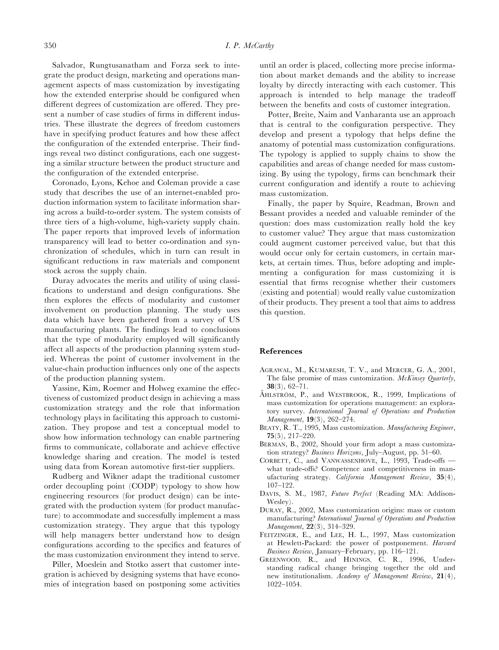 350                                                  I. P. McCarthy

   Salvador, Rungtusanatham and Forza seek to inte-           until an order is placed, collecting more precise informa-
grate the product design, marketing and operations man-       tion about market demands and the ability to increase
agement aspects of mass customization by investigating        loyalty by directly interacting with each customer. This
how the extended enterprise should be conﬁgured when          approach is intended to help manage the tradeoﬀ
diﬀerent degrees of customization are oﬀered. They pre-       between the beneﬁts and costs of customer integration.
sent a number of case studies of ﬁrms in diﬀerent indus-         Potter, Breite, Naim and Vanharanta use an approach
tries. These illustrate the degrees of freedom customers      that is central to the conﬁguration perspective. They
have in specifying product features and how these aﬀect       develop and present a typology that helps deﬁne the
the conﬁguration of the extended enterprise. Their ﬁnd-       anatomy of potential mass customization conﬁgurations.
ings reveal two distinct conﬁgurations, each one suggest-     The typology is applied to supply chains to show the
ing a similar structure between the product structure and     capabilities and areas of change needed for mass custom-
the conﬁguration of the extended enterprise.                  izing. By using the typology, ﬁrms can benchmark their
   Coronado, Lyons, Kehoe and Coleman provide a case          current conﬁguration and identify a route to achieving
study that describes the use of an internet-enabled pro-      mass customization.
duction information system to facilitate information shar-       Finally, the paper by Squire, Readman, Brown and
ing across a build-to-order system. The system consists of    Bessant provides a needed and valuable reminder of the
three tiers of a high-volume, high-variety supply chain.      question: does mass customization really hold the key
The paper reports that improved levels of information         to customer value? They argue that mass customization
transparency will lead to better co-ordination and syn-       could augment customer perceived value, but that this
chronization of schedules, which in turn can result in        would occur only for certain customers, in certain mar-
signiﬁcant reductions in raw materials and component          kets, at certain times. Thus, before adopting and imple-
stock across the supply chain.                                menting a conﬁguration for mass customizing it is
   Duray advocates the merits and utility of using classi-    essential that ﬁrms recognise whether their customers
ﬁcations to understand and design conﬁgurations. She          (existing and potential) would really value customization
then explores the eﬀects of modularity and customer           of their products. They present a tool that aims to address
involvement on production planning. The study uses            this question.
data which have been gathered from a survey of US
manufacturing plants. The ﬁndings lead to conclusions
that the type of modularity employed will signiﬁcantly
aﬀect all aspects of the production planning system stud-     References
ied. Whereas the point of customer involvement in the
value-chain production inﬂuences only one of the aspects      AGRAWAL, M., KUMARESH, T. V., and MERCER, G. A., 2001,
of the production planning system.                               The false promise of mass customization. McKinsey Quarterly,
   Yassine, Kim, Roemer and Holweg examine the eﬀec-             38(3), 62–71.
                                                               ˚
                                                              AHLSTROM, P., and WESTBROOK, R., 1999, Implications of
                                                                        ¨
tiveness of customized product design in achieving a mass
                                                                 mass customization for operations management: an explora-
customization strategy and the role that information             tory survey. International Journal of Operations and Production
technology plays in facilitating this approach to customi-       Management, 19(3), 262–274.
zation. They propose and test a conceptual model to           BEATY, R. T., 1995, Mass customization. Manufacturing Engineer,
show how information technology can enable partnering            75(5), 217–220.
ﬁrms to communicate, collaborate and achieve eﬀective         BERMAN, B., 2002, Should your ﬁrm adopt a mass customiza-
                                                                 tion strategy? Business Horizons, July–August, pp. 51–60.
knowledge sharing and creation. The model is tested           CORBETT, C., and VANWASSENHOVE, L., 1993, Trade-oﬀs —
using data from Korean automotive ﬁrst-tier suppliers.           what trade-oﬀs? Competence and competitiveness in man-
   Rudberg and Wikner adapt the traditional customer             ufacturing strategy. California Management Review, 35(4),
order decoupling point (CODP) typology to show how               107–122.
engineering resources (for product design) can be inte-       DAVIS, S. M., 1987, Future Perfect (Reading MA: Addison-
                                                                 Wesley).
grated with the production system (for product manufac-
                                                              DURAY, R., 2002, Mass customization origins: mass or custom
ture) to accommodate and successfully implement a mass           manufacturing? International Journal of Operations and Production
customization strategy. They argue that this typology            Management, 22(3), 314–329.
will help managers better understand how to design            FEITZINGER, E., and LEE, H. L., 1997, Mass customization
conﬁgurations according to the speciﬁcs and features of          at Hewlett-Packard: the power of postponement. Harvard
the mass customization environment they intend to serve.         Business Review, January–February, pp. 116–121.
                                                              GREENWOOD, R., and HININGS, C. R., 1996, Under-
   Piller, Moeslein and Stotko assert that customer inte-        standing radical change bringing together the old and
gration is achieved by designing systems that have econo-        new institutionalism. Academy of Management Review, 21(4),
mies of integration based on postponing some activities          1022–1054.
 